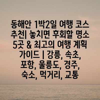 동해안 1박2일 여행 코스 추천| 놓치면 후회할 명소 5곳 & 최고의 여행 계획 가이드 | 강릉, 속초, 포항, 울릉도, 경주, 숙소, 먹거리, 교통