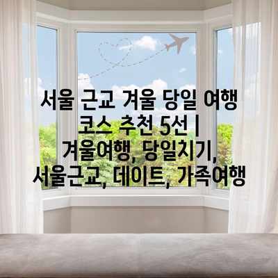 서울 근교 겨울 당일 여행 코스 추천 5선 | 겨울여행, 당일치기, 서울근교, 데이트, 가족여행 서울 근교 겨울 당일 여행 코스 추천 5선 | 겨울여행, 당일치기, 서울근교, 데이트, 가족여행