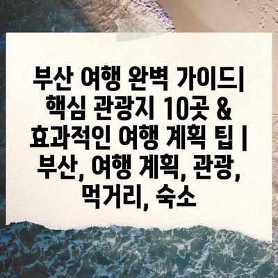 부산 여행 완벽 가이드| 핵심 관광지 10곳 & 효과적인 여행 계획 팁 | 부산, 여행 계획, 관광, 먹거리, 숙소 부산 여행 완벽 가이드| 핵심 관광지 10곳 & 효과적인 여행 계획 팁 | 부산, 여행 계획, 관광, 먹거리, 숙소