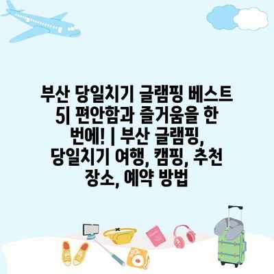 부산 당일치기 글램핑 베스트 5| 편안함과 즐거움을 한 번에! | 부산 글램핑, 당일치기 여행, 캠핑, 추천 장소, 예약 방법