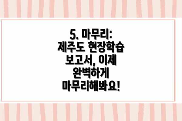 5. 마무리: 제주도 현장학습 보고서, 이제 완벽하게 마무리해봐요!