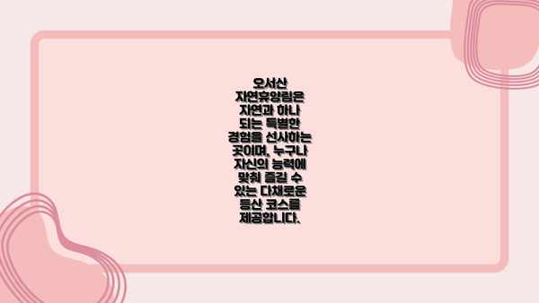 오서산 자연휴양림은  자연과 하나 되는 특별한 경험을 선사하는 곳이며, 누구나 자신의 능력에 맞춰 즐길 수 있는 다채로운 등산 코스를 제공합니다.