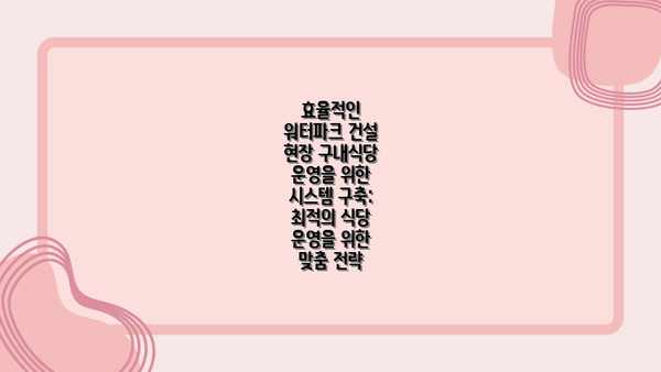 효율적인 워터파크 건설 현장 구내식당 운영을 위한 시스템 구축:  최적의 식당 운영을 위한 맞춤 전략
